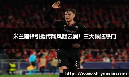 米兰前锋引援传闻风起云涌！三大候选热门