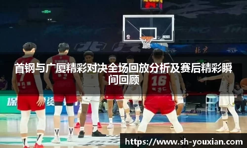 首钢与广厦精彩对决全场回放分析及赛后精彩瞬间回顾