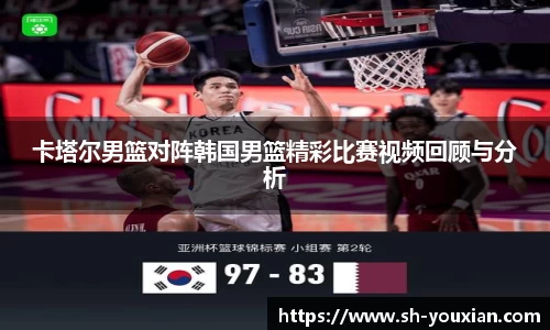 卡塔尔男篮对阵韩国男篮精彩比赛视频回顾与分析