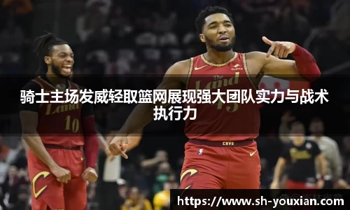 骑士主场发威轻取篮网展现强大团队实力与战术执行力
