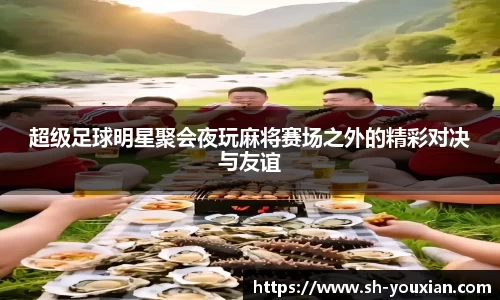 超级足球明星聚会夜玩麻将赛场之外的精彩对决与友谊