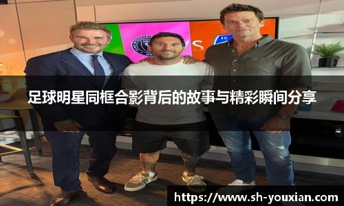 足球明星同框合影背后的故事与精彩瞬间分享